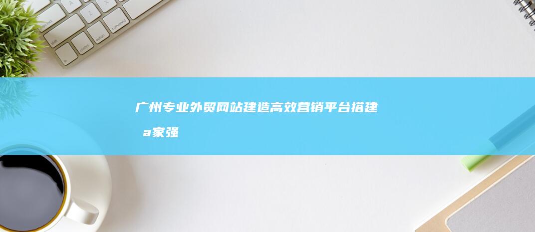 广州专业外贸网站建造：高效营销平台搭建哪家强？